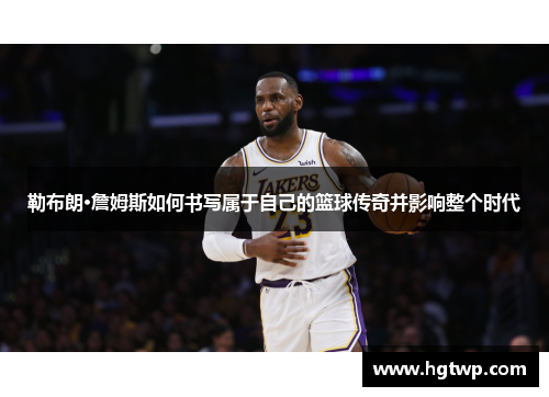 勒布朗·詹姆斯如何书写属于自己的篮球传奇并影响整个时代