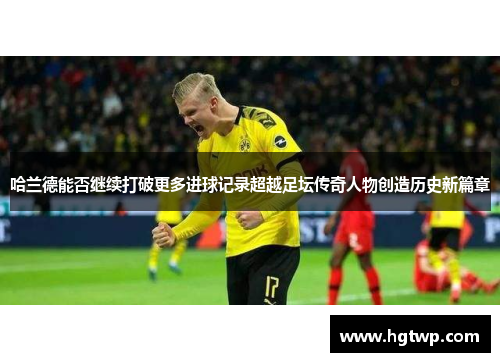 哈兰德能否继续打破更多进球记录超越足坛传奇人物创造历史新篇章