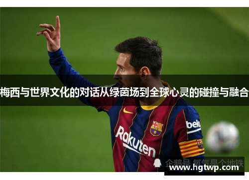 梅西与世界文化的对话从绿茵场到全球心灵的碰撞与融合